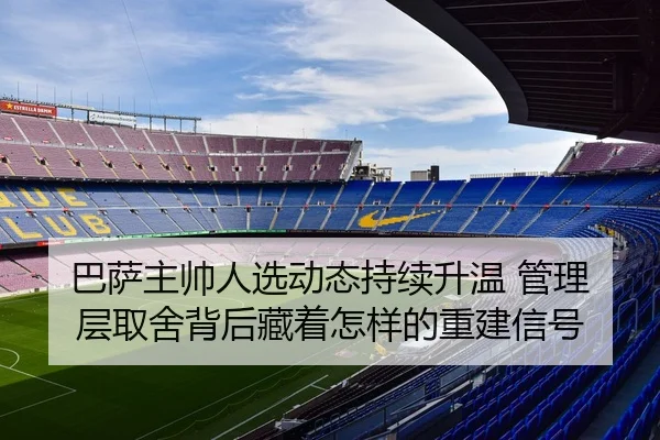 巴萨主帅人选动态持续升温 管理层取舍背后藏着怎样的重建信号