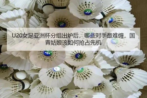 U20女足亚洲杯分组出炉后，哪些对手最难缠，国青姑娘该如何抢占先机